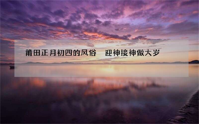 莆田正月初四的风俗 迎神接神做大岁